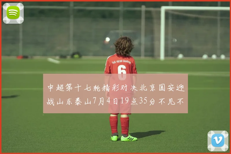 中超第十七轮精彩对决北京国安迎战山东泰山7月4日19点35分不见不散