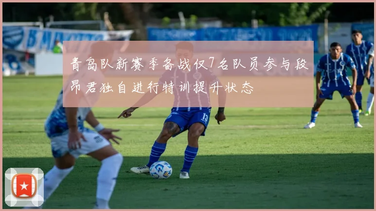 青岛队新赛季备战仅7名队员参与段昂君独自进行特训提升状态