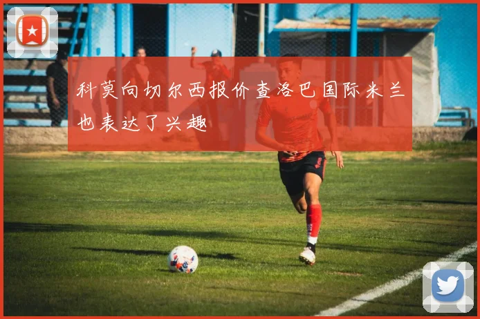 科莫向切尔西报价查洛巴国际米兰也表达了兴趣
