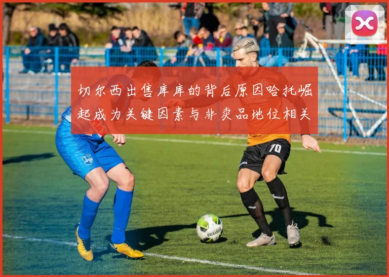 切尔西出售库库的背后原因哈托崛起成为关键因素与非卖品地位相关