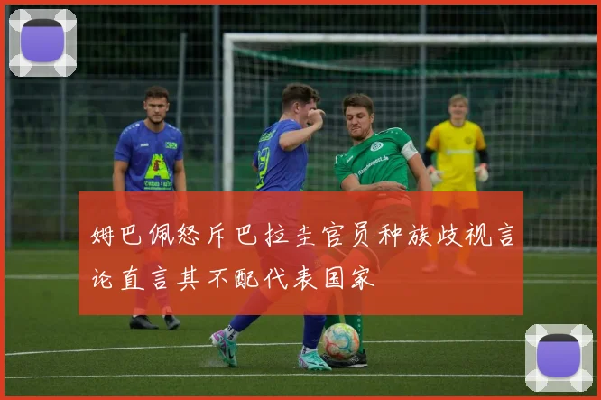 姆巴佩怒斥巴拉圭官员种族歧视言论直言其不配代表国家