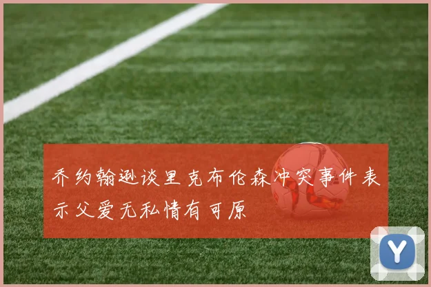 乔约翰逊谈里克布伦森冲突事件表示父爱无私情有可原