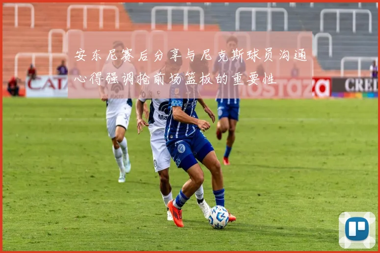 安东尼赛后分享与尼克斯球员沟通心得强调抢前场篮板的重要性