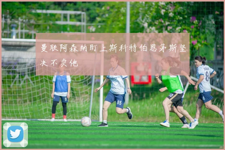 曼联阿森纳盯上斯科特伯恩茅斯坚决不卖他