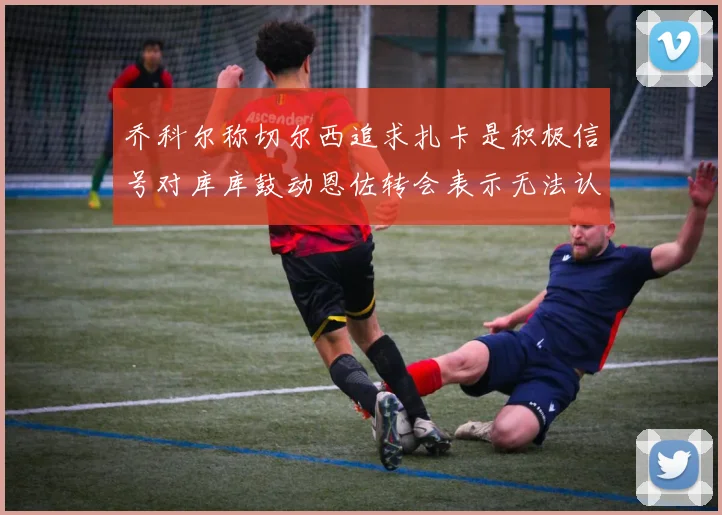 乔科尔称切尔西追求扎卡是积极信号对库库鼓动恩佐转会表示无法认同