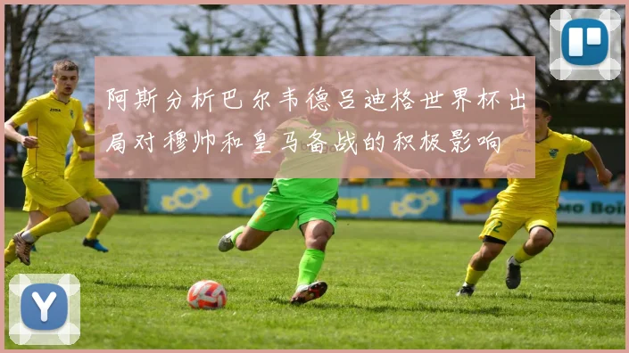 阿斯分析巴尔韦德吕迪格世界杯出局对穆帅和皇马备战的积极影响