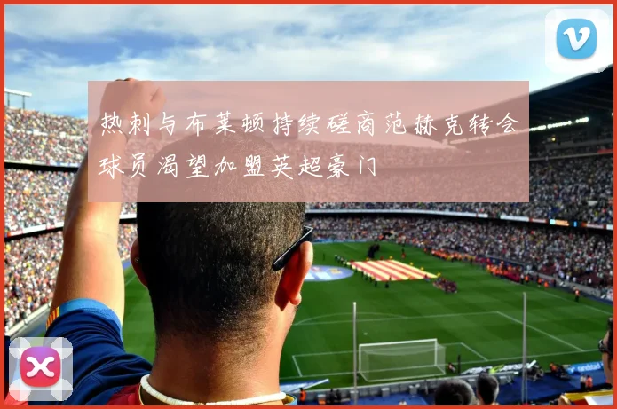 热刺与布莱顿持续磋商范赫克转会球员渴望加盟英超豪门