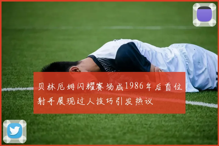 贝林厄姆闪耀赛场成1986年后首位射手展现过人技巧引发热议
