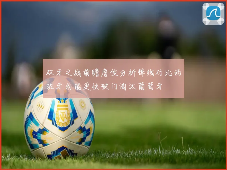 双牙之战前瞻詹俊分析锋线对比西班牙或能更快破门淘汰葡萄牙
