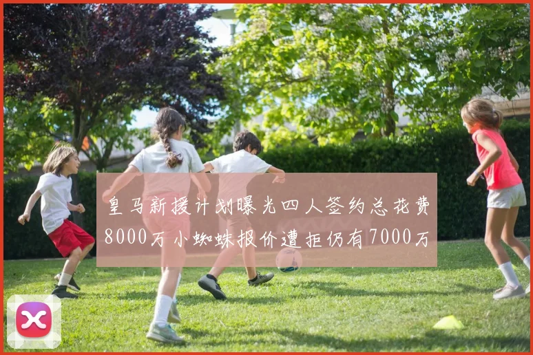 皇马新援计划曝光四人签约总花费8000万小蜘蛛报价遭拒仍有7000万预算