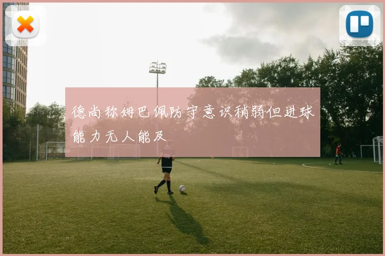 德尚称姆巴佩防守意识稍弱但进球能力无人能及